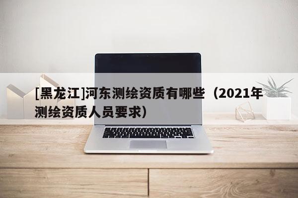 [黑龍江]河?xùn)|測繪資質(zhì)有哪些（2021年測繪資質(zhì)人員要求）