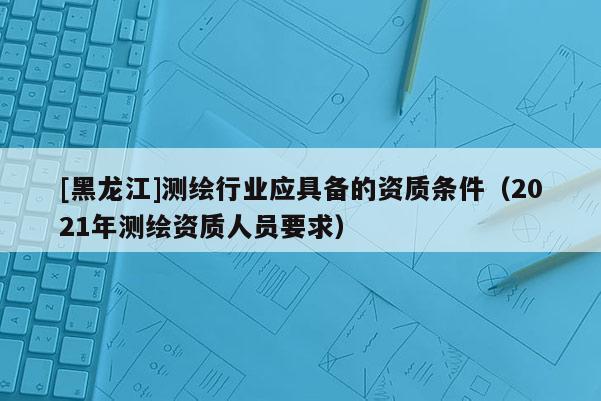 [黑龍江]測繪行業(yè)應(yīng)具備的資質(zhì)條件（2021年測繪資質(zhì)人員要求）