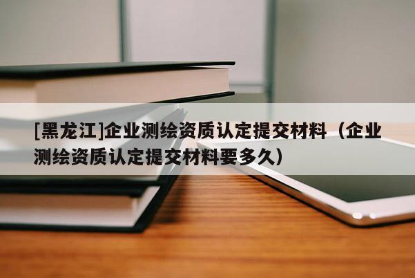 [黑龍江]企業(yè)測繪資質(zhì)認(rèn)定提交材料（企業(yè)測繪資質(zhì)認(rèn)定提交材料要多久）