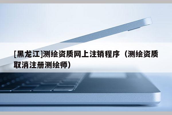 [黑龍江]測繪資質網(wǎng)上注銷程序（測繪資質取消注冊測繪師）