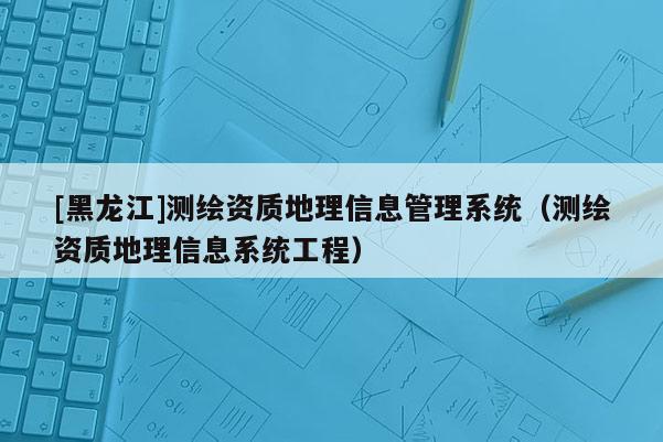 [黑龍江]測(cè)繪資質(zhì)地理信息管理系統(tǒng)（測(cè)繪資質(zhì)地理信息系統(tǒng)工程）