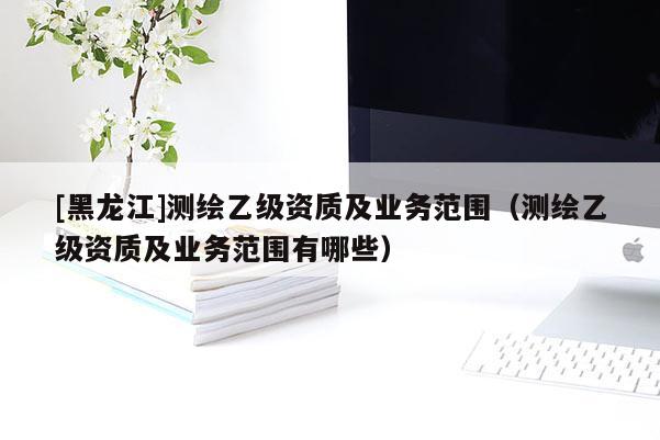 [黑龍江]測(cè)繪乙級(jí)資質(zhì)及業(yè)務(wù)范圍（測(cè)繪乙級(jí)資質(zhì)及業(yè)務(wù)范圍有哪些）