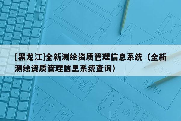 [黑龍江]全新測(cè)繪資質(zhì)管理信息系統(tǒng)（全新測(cè)繪資質(zhì)管理信息系統(tǒng)查詢）