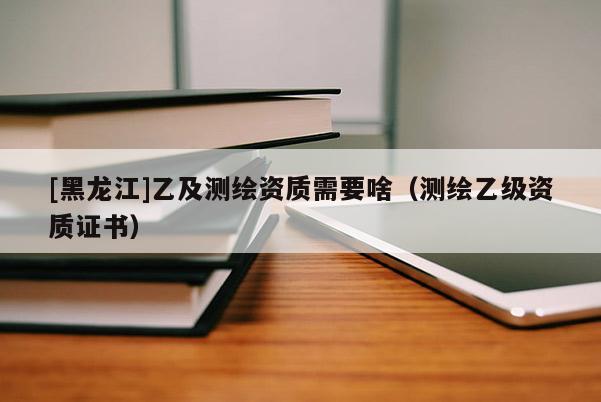 [黑龍江]乙及測繪資質(zhì)需要啥（測繪乙級(jí)資質(zhì)證書）