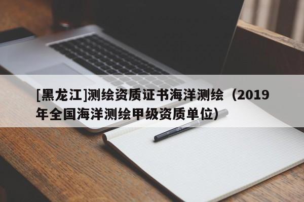 [黑龍江]測(cè)繪資質(zhì)證書海洋測(cè)繪（2019年全國(guó)海洋測(cè)繪甲級(jí)資質(zhì)單位）