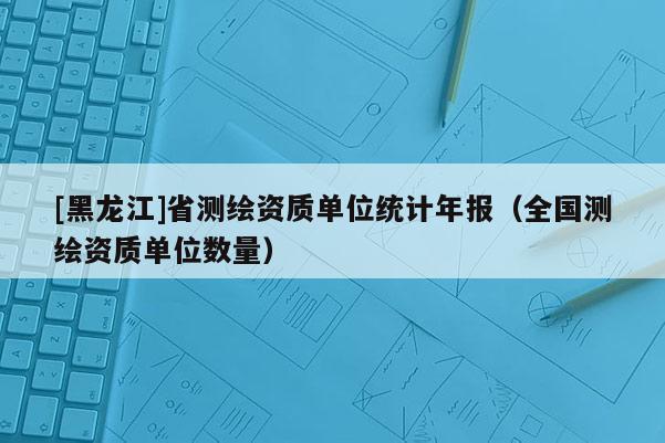 [黑龍江]省測(cè)繪資質(zhì)單位統(tǒng)計(jì)年報(bào)（全國測(cè)繪資質(zhì)單位數(shù)量）