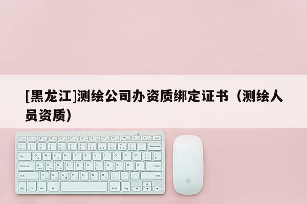 [黑龍江]測繪公司辦資質(zhì)綁定證書（測繪人員資質(zhì)）