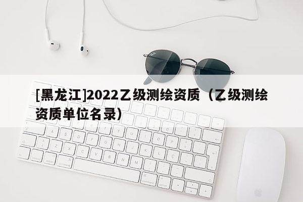 [黑龍江]2022乙級測繪資質（乙級測繪資質單位名錄）