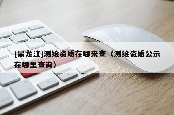 [黑龍江]測繪資質在哪來查（測繪資質公示在哪里查詢）