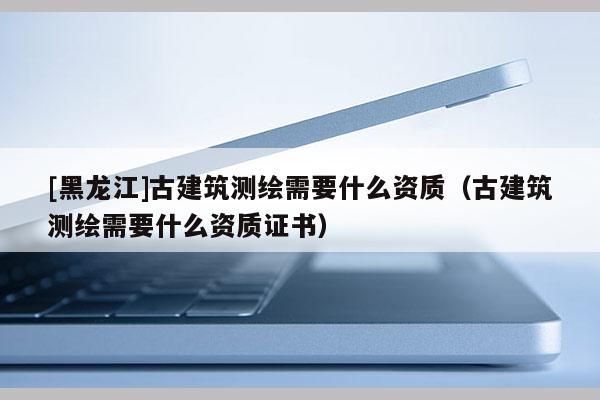 [黑龍江]古建筑測繪需要什么資質（古建筑測繪需要什么資質證書）