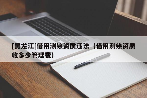 [黑龍江]借用測繪資質違法（借用測繪資質收多少管理費）