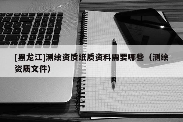 [黑龍江]測繪資質紙質資料需要哪些（測繪資質文件）