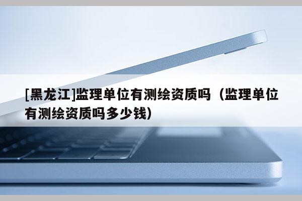 [黑龍江]監(jiān)理單位有測(cè)繪資質(zhì)嗎（監(jiān)理單位有測(cè)繪資質(zhì)嗎多少錢(qián)）