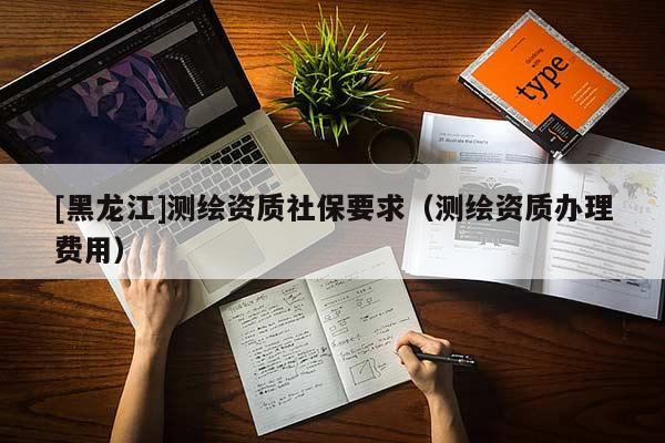 [黑龍江]測繪資質(zhì)社保要求（測繪資質(zhì)辦理費(fèi)用）