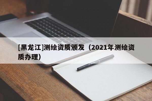 [黑龍江]測繪資質(zhì)頒發(fā)（2021年測繪資質(zhì)辦理）