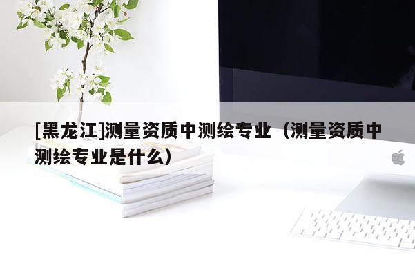 [黑龍江]測量資質(zhì)中測繪專業(yè)（測量資質(zhì)中測繪專業(yè)是什么）