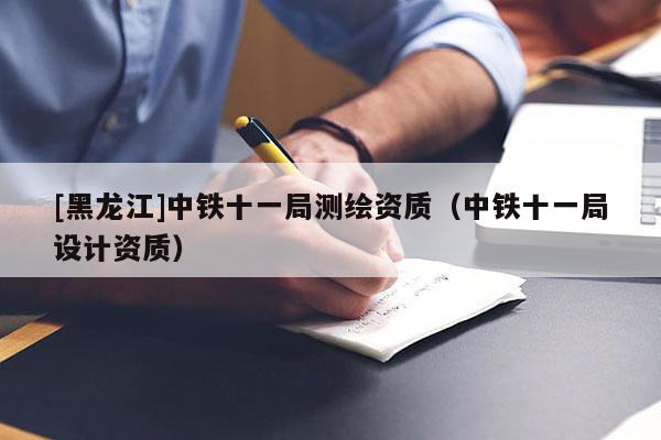 [黑龍江]中鐵十一局測繪資質(zhì)（中鐵十一局設(shè)計(jì)資質(zhì)）