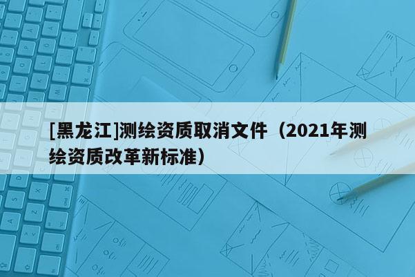 [黑龍江]測繪資質(zhì)取消文件（2021年測繪資質(zhì)改革新標準）