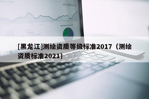 [黑龍江]測繪資質(zhì)等級標準2017（測繪資質(zhì)標準2021）