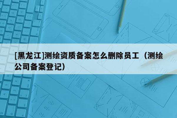 [黑龍江]測繪資質(zhì)備案怎么刪除員工（測繪公司備案登記）