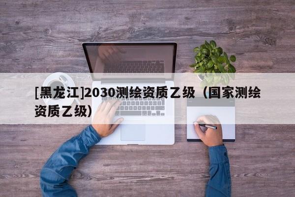 [黑龍江]2030測(cè)繪資質(zhì)乙級(jí)（國(guó)家測(cè)繪資質(zhì)乙級(jí)）