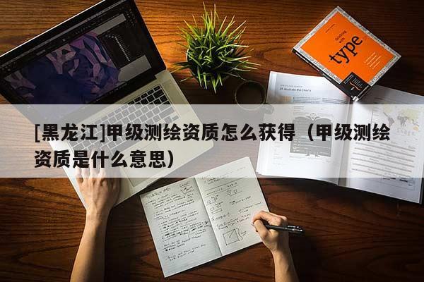 [黑龍江]甲級測繪資質(zhì)怎么獲得（甲級測繪資質(zhì)是什么意思）