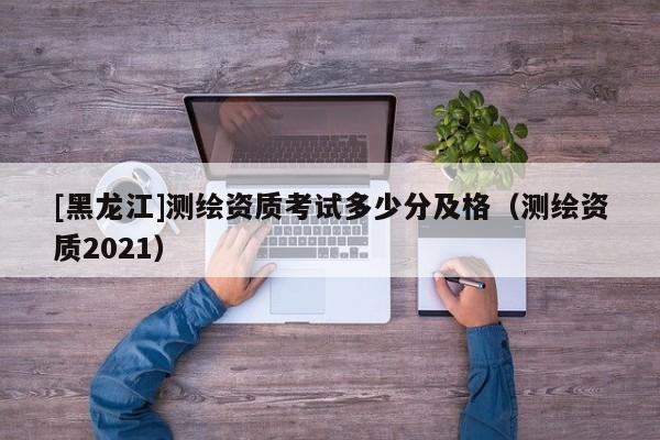 [黑龍江]測(cè)繪資質(zhì)考試多少分及格（測(cè)繪資質(zhì)2021）