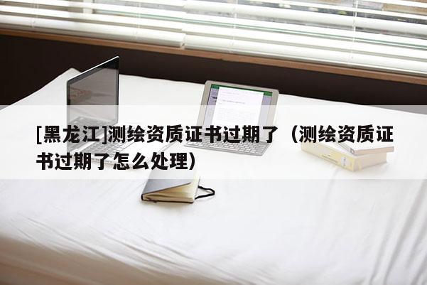 [黑龍江]測繪資質(zhì)證書過期了（測繪資質(zhì)證書過期了怎么處理）