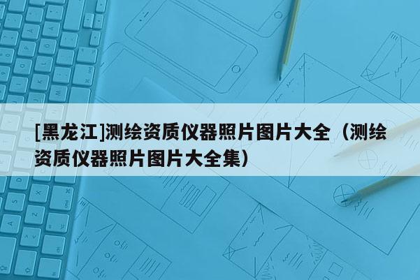 [黑龍江]測繪資質(zhì)儀器照片圖片大全（測繪資質(zhì)儀器照片圖片大全集）