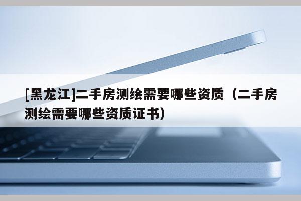 [黑龍江]二手房測(cè)繪需要哪些資質(zhì)（二手房測(cè)繪需要哪些資質(zhì)證書）