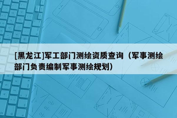 [黑龍江]軍工部門測(cè)繪資質(zhì)查詢（軍事測(cè)繪部門負(fù)責(zé)編制軍事測(cè)繪規(guī)劃）