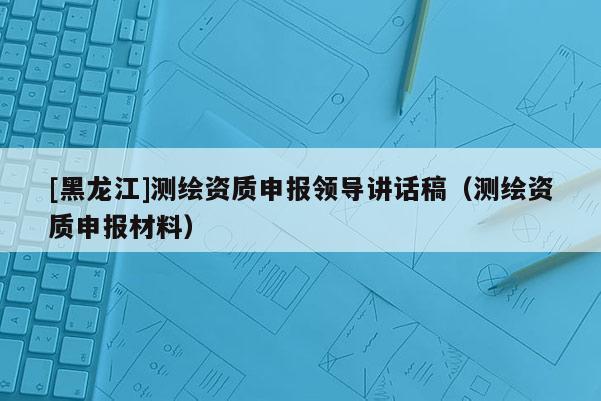 [黑龍江]測(cè)繪資質(zhì)申報(bào)領(lǐng)導(dǎo)講話稿（測(cè)繪資質(zhì)申報(bào)材料）