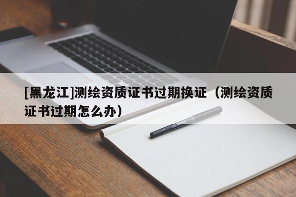 [黑龍江]測繪資質(zhì)證書過期換證（測繪資質(zhì)證書過期怎么辦）