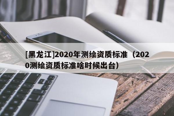 [黑龍江]2020年測繪資質標準（2020測繪資質標準啥時候出臺）