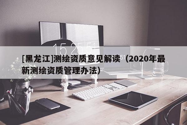 [黑龍江]測繪資質(zhì)意見解讀（2020年最新測繪資質(zhì)管理辦法）