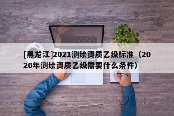 [黑龍江]2021測(cè)繪資質(zhì)乙級(jí)標(biāo)準(zhǔn)（2020年測(cè)繪資質(zhì)乙級(jí)需要什么條件）