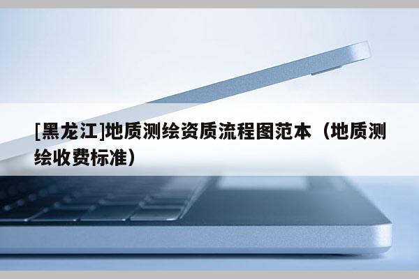 [黑龍江]地質(zhì)測(cè)繪資質(zhì)流程圖范本（地質(zhì)測(cè)繪收費(fèi)標(biāo)準(zhǔn)）