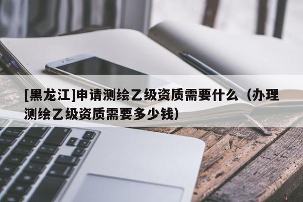 [黑龍江]申請(qǐng)測(cè)繪乙級(jí)資質(zhì)需要什么（辦理測(cè)繪乙級(jí)資質(zhì)需要多少錢(qián)）