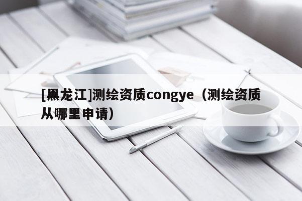 [黑龍江]測(cè)繪資質(zhì)congye（測(cè)繪資質(zhì)從哪里申請(qǐng)）