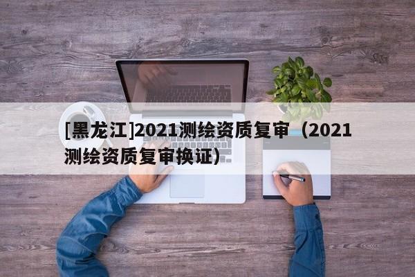 [黑龍江]2021測(cè)繪資質(zhì)復(fù)審（2021測(cè)繪資質(zhì)復(fù)審換證）