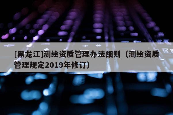 [黑龍江]測(cè)繪資質(zhì)管理辦法細(xì)則（測(cè)繪資質(zhì)管理規(guī)定2019年修訂）
