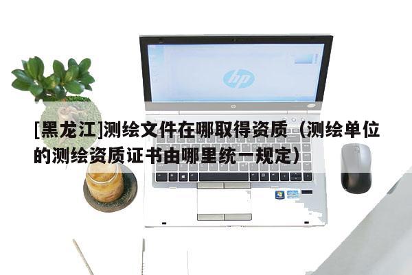 [黑龍江]測(cè)繪文件在哪取得資質(zhì)（測(cè)繪單位的測(cè)繪資質(zhì)證書由哪里統(tǒng)一規(guī)定）