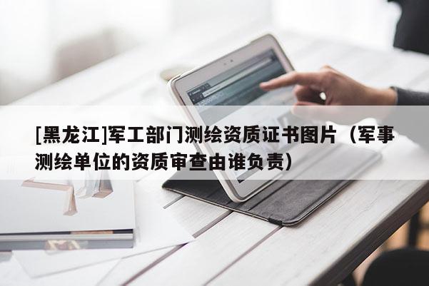 [黑龍江]軍工部門測(cè)繪資質(zhì)證書圖片（軍事測(cè)繪單位的資質(zhì)審查由誰負(fù)責(zé)）