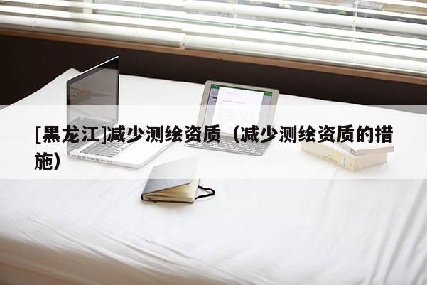 [黑龍江]減少測(cè)繪資質(zhì)（減少測(cè)繪資質(zhì)的措施）