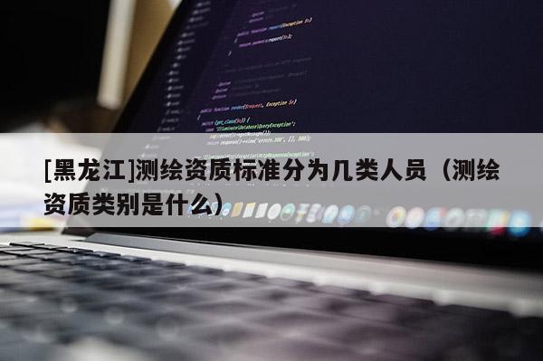 [黑龍江]測(cè)繪資質(zhì)標(biāo)準(zhǔn)分為幾類人員（測(cè)繪資質(zhì)類別是什么）