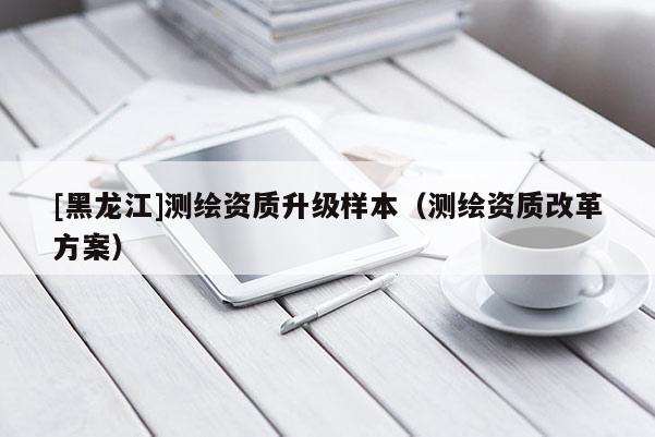[黑龍江]測(cè)繪資質(zhì)升級(jí)樣本（測(cè)繪資質(zhì)改革方案）