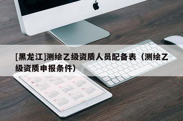 [黑龍江]測(cè)繪乙級(jí)資質(zhì)人員配備表（測(cè)繪乙級(jí)資質(zhì)申報(bào)條件）