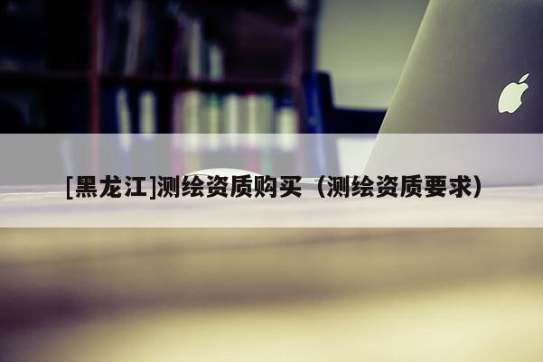 [黑龍江]測(cè)繪資質(zhì)購(gòu)買(mǎi)（測(cè)繪資質(zhì)要求）