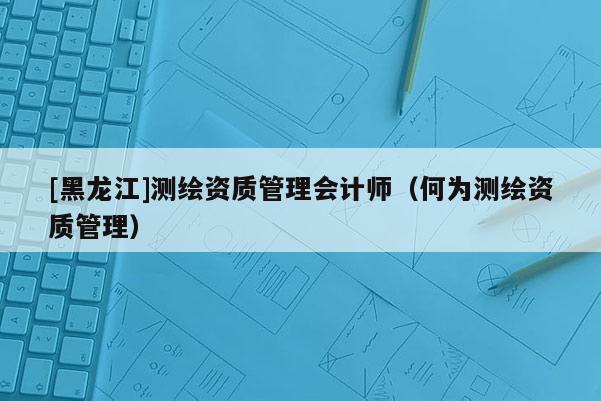 [黑龍江]測(cè)繪資質(zhì)管理會(huì)計(jì)師（何為測(cè)繪資質(zhì)管理）