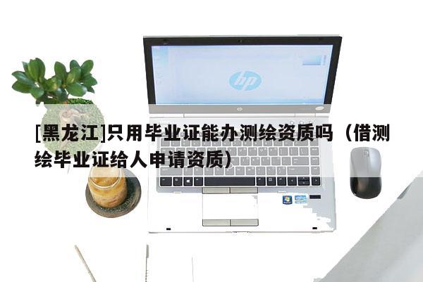 [黑龍江]只用畢業(yè)證能辦測繪資質嗎（借測繪畢業(yè)證給人申請資質）